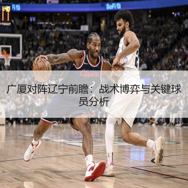广厦对阵辽宁前瞻:战术博弈与关键球员分析