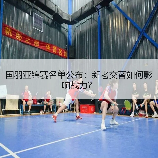 国羽亚锦赛名单公布:新老交替如何影响战力?