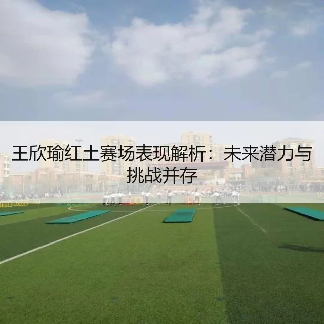 王欣瑜红土赛场表现解析：未来潜力与挑战并存