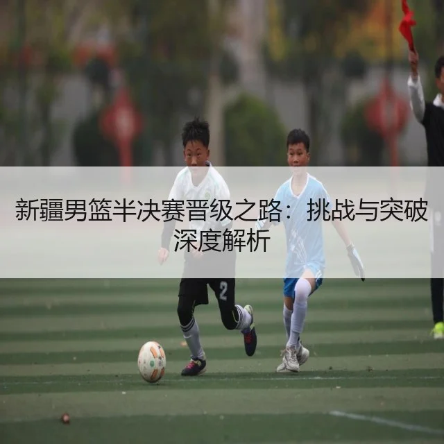 新疆男篮半决赛晋级之路：挑战与突破深度解析