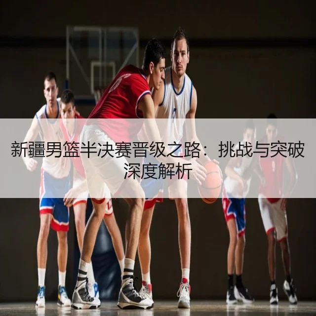 新疆男篮半决赛晋级之路：挑战与突破深度解析
